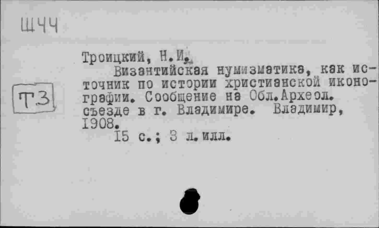 ﻿шчч
Троицкий, Н.И^
Византийская нумизматике, как источник по истории христианской иконографии, Сообщение на Обл. Археол.
-' ’ ' съезде в г. Владимире. Владимир,
1908.
15 с. ; 3 л. илл.